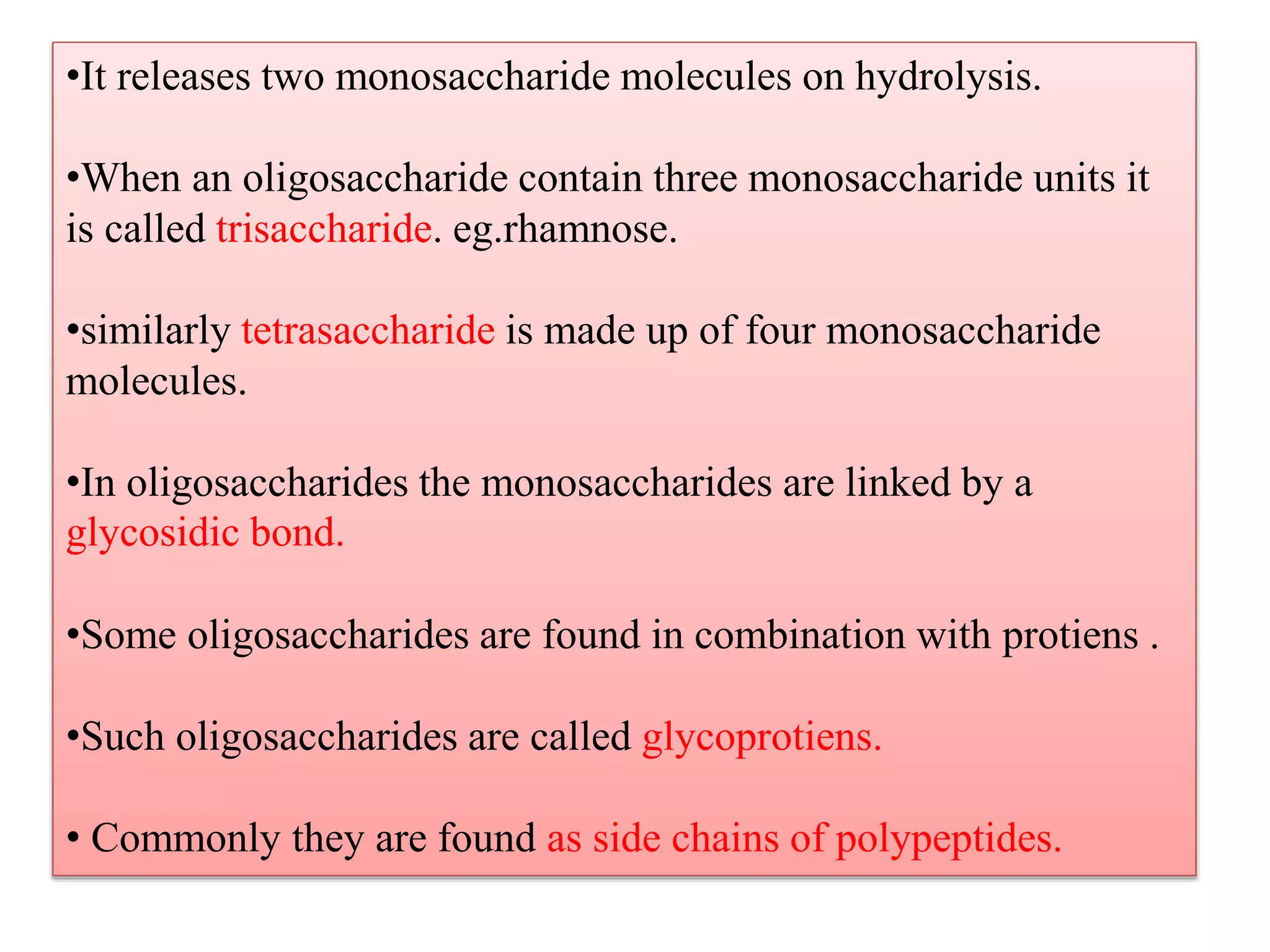 •It releases two monosaccharide molecules on hydrolysis.
•When an oligosaccharide contain three monosaccharide units it
is called trisaccharide. eg.rhamnose.
•similarly tetrasaccharide is made up of four monosaccharide
molecules.
•In oligosaccharides the monosaccharides are linked by a
glycosidic bond.
•Some oligosaccharides are found in combination with protiens .
•Such oligosaccharides are called glycoprotiens.
• Commonly they are found as side chains of polypeptides.
 