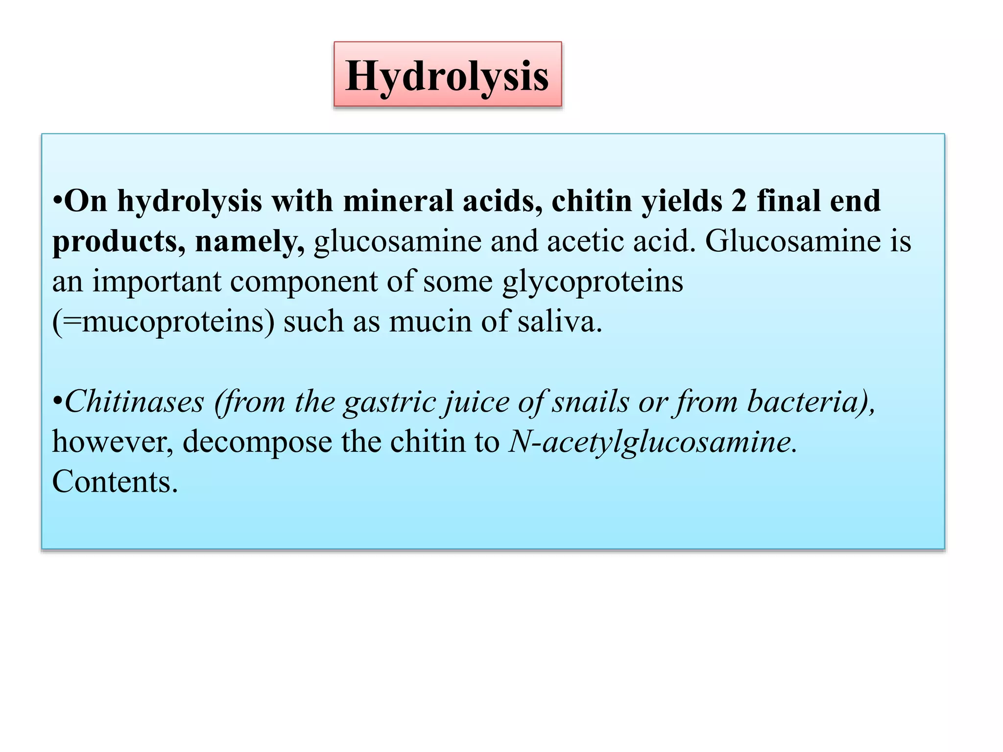 •On hydrolysis with mineral acids, chitin yields 2 final end
products, namely, glucosamine and acetic acid. Glucosamine is
an important component of some glycoproteins
(=mucoproteins) such as mucin of saliva.
•Chitinases (from the gastric juice of snails or from bacteria),
however, decompose the chitin to N-acetylglucosamine.
Contents.
Hydrolysis
 