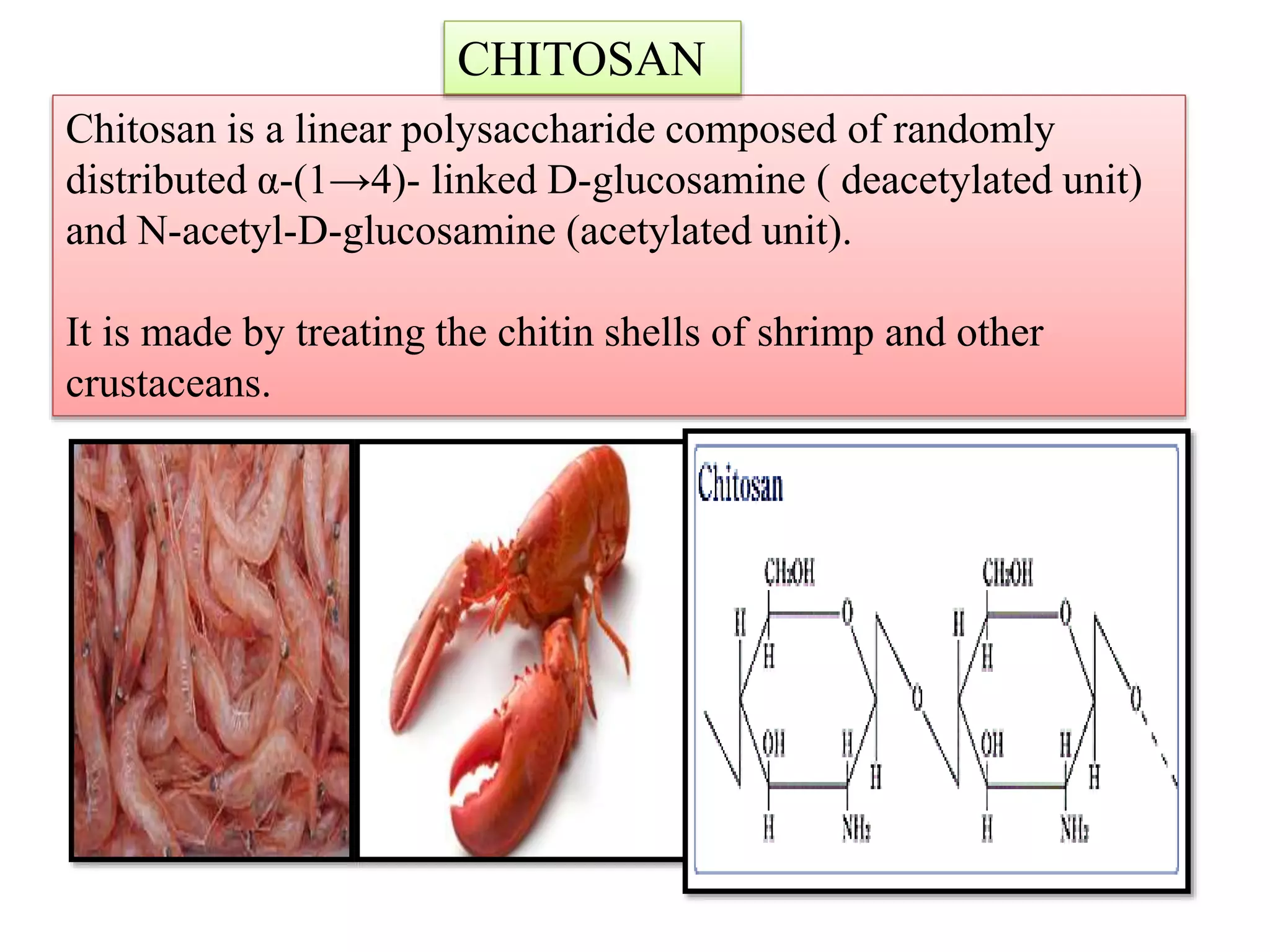 Chitosan is a linear polysaccharide composed of randomly
distributed α-(1→4)- linked D-glucosamine ( deacetylated unit)
and N-acetyl-D-glucosamine (acetylated unit).
It is made by treating the chitin shells of shrimp and other
crustaceans.
CHITOSAN
 