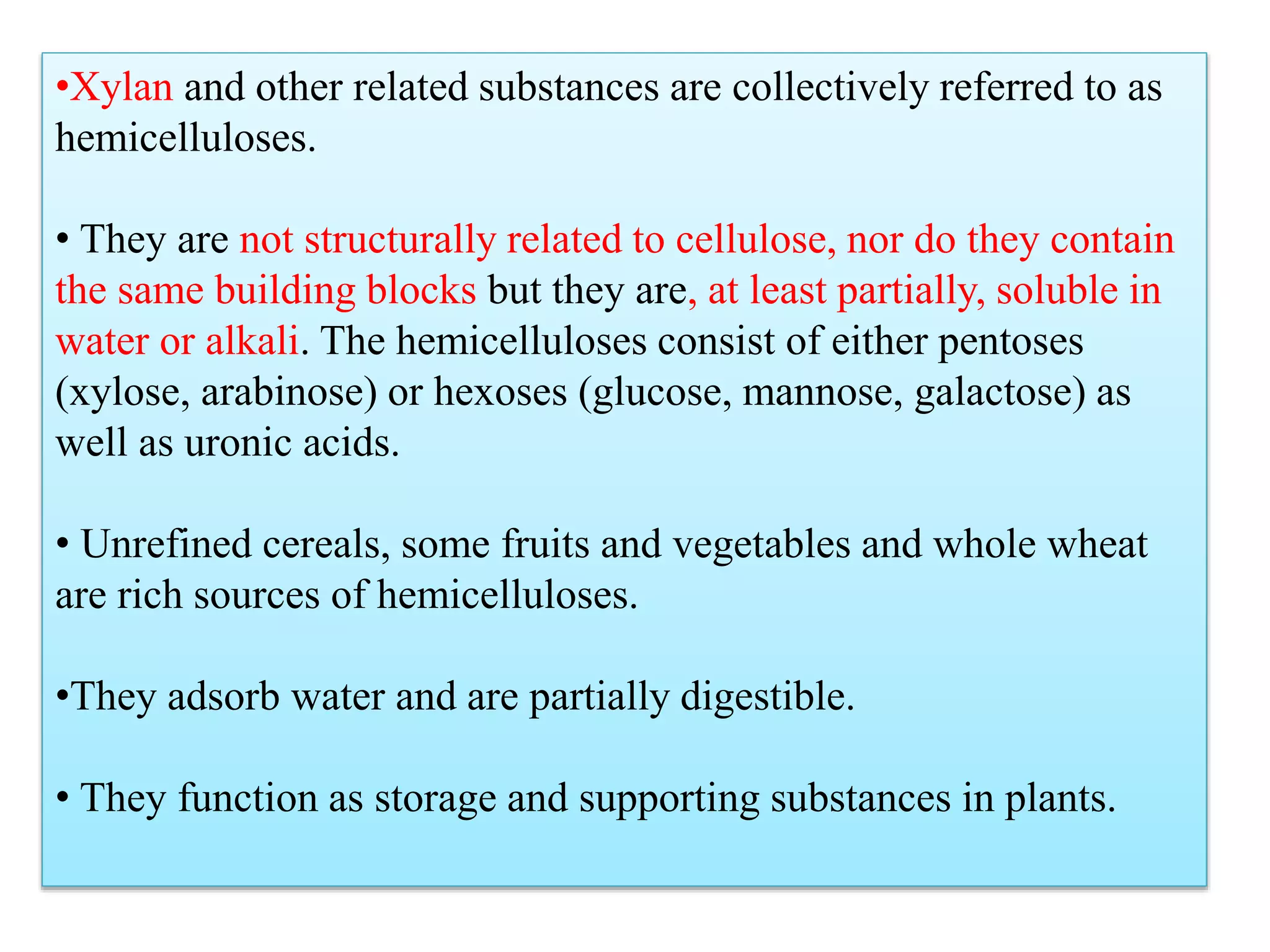 •Xylan and other related substances are collectively referred to as
hemicelluloses.
• They are not structurally related to cellulose, nor do they contain
the same building blocks but they are, at least partially, soluble in
water or alkali. The hemicelluloses consist of either pentoses
(xylose, arabinose) or hexoses (glucose, mannose, galactose) as
well as uronic acids.
• Unrefined cereals, some fruits and vegetables and whole wheat
are rich sources of hemicelluloses.
•They adsorb water and are partially digestible.
• They function as storage and supporting substances in plants.
 
