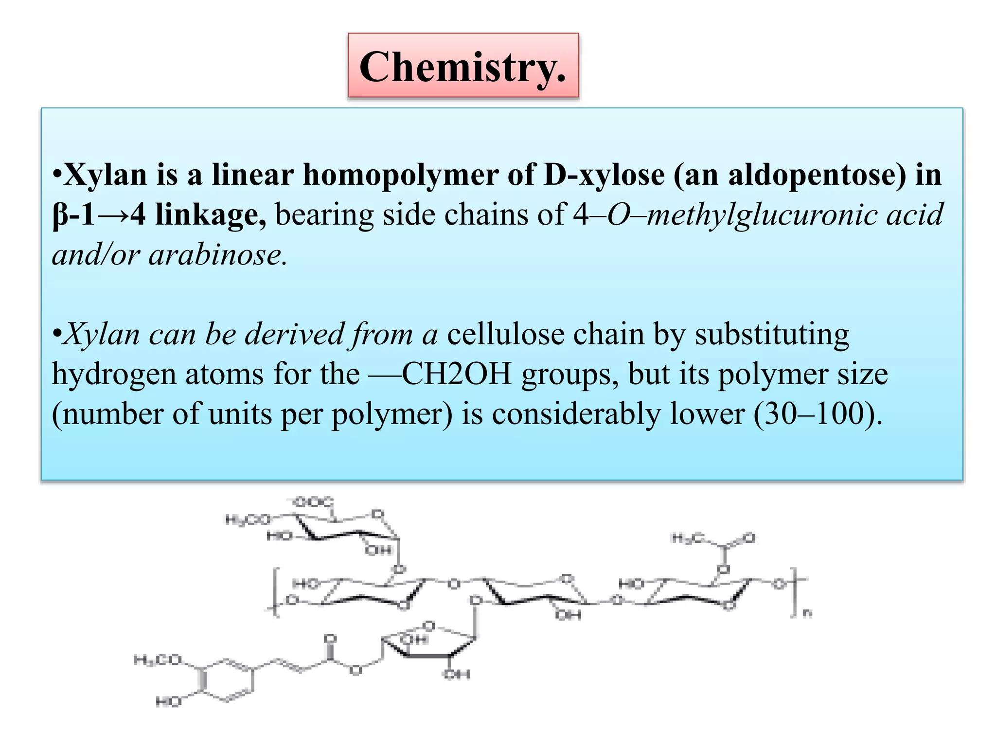 •Xylan is a linear homopolymer of D-xylose (an aldopentose) in
β-1→4 linkage, bearing side chains of 4–O–methylglucuronic acid
and/or arabinose.
•Xylan can be derived from a cellulose chain by substituting
hydrogen atoms for the —CH2OH groups, but its polymer size
(number of units per polymer) is considerably lower (30–100).
Chemistry.
 