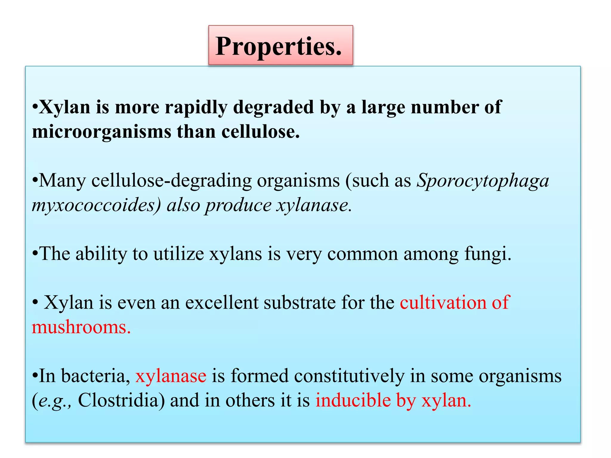 •Xylan is more rapidly degraded by a large number of
microorganisms than cellulose.
•Many cellulose-degrading organisms (such as Sporocytophaga
myxococcoides) also produce xylanase.
•The ability to utilize xylans is very common among fungi.
• Xylan is even an excellent substrate for the cultivation of
mushrooms.
•In bacteria, xylanase is formed constitutively in some organisms
(e.g., Clostridia) and in others it is inducible by xylan.
Properties.
 