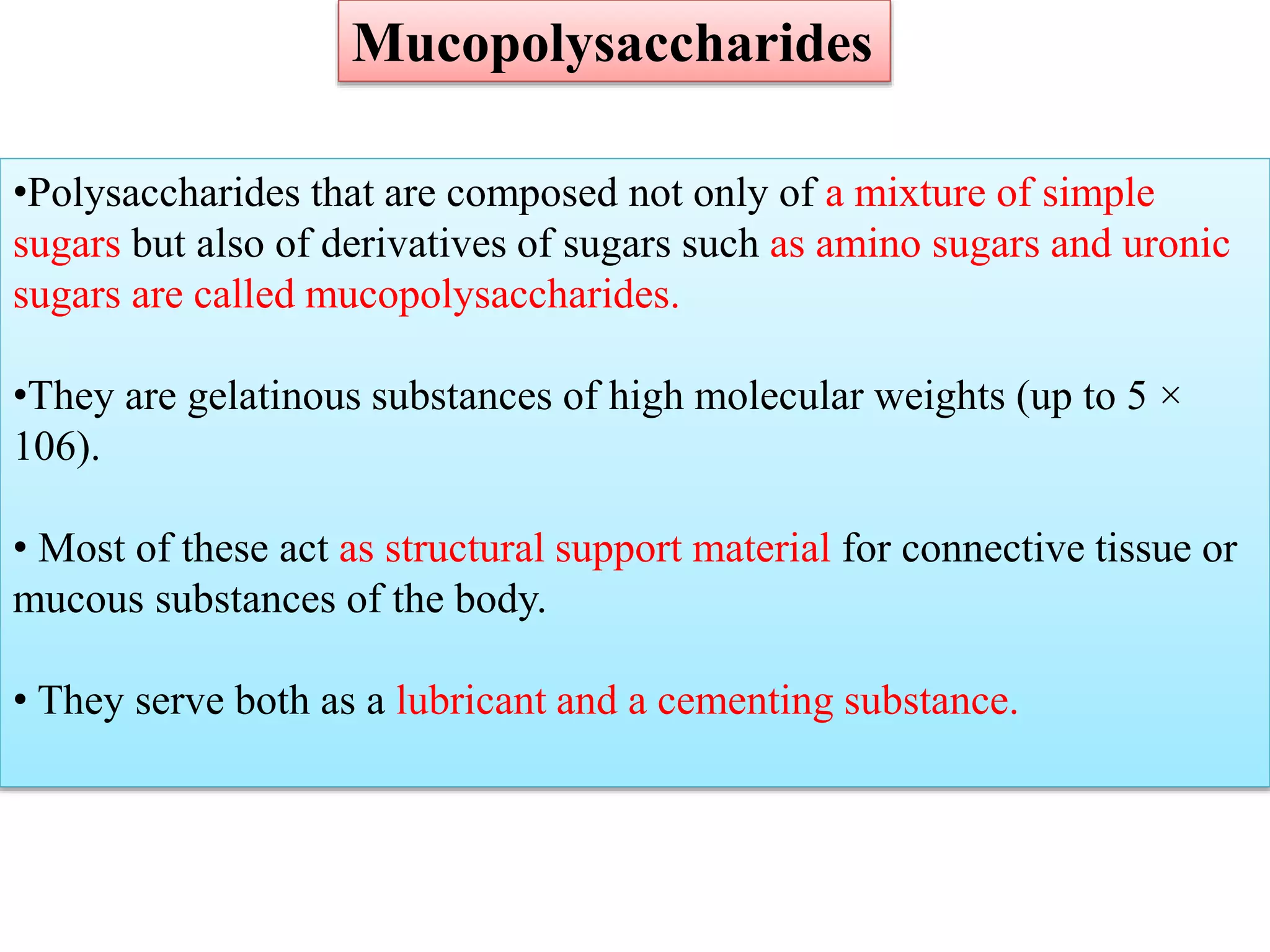 •Polysaccharides that are composed not only of a mixture of simple
sugars but also of derivatives of sugars such as amino sugars and uronic
sugars are called mucopolysaccharides.
•They are gelatinous substances of high molecular weights (up to 5 ×
106).
• Most of these act as structural support material for connective tissue or
mucous substances of the body.
• They serve both as a lubricant and a cementing substance.
Mucopolysaccharides
 