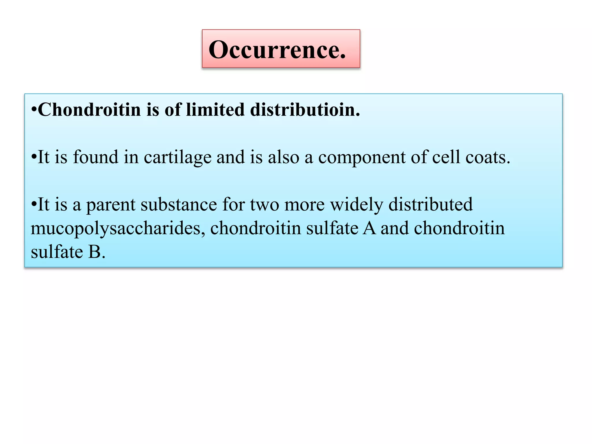 •Chondroitin is of limited distributioin.
•It is found in cartilage and is also a component of cell coats.
•It is a parent substance for two more widely distributed
mucopolysaccharides, chondroitin sulfate A and chondroitin
sulfate B.
Occurrence.
 