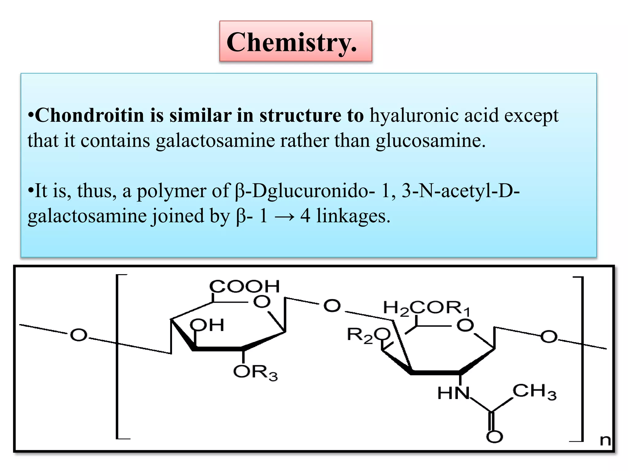•Chondroitin is similar in structure to hyaluronic acid except
that it contains galactosamine rather than glucosamine.
•It is, thus, a polymer of β-Dglucuronido- 1, 3-N-acetyl-D-
galactosamine joined by β- 1 → 4 linkages.
Chemistry.
 