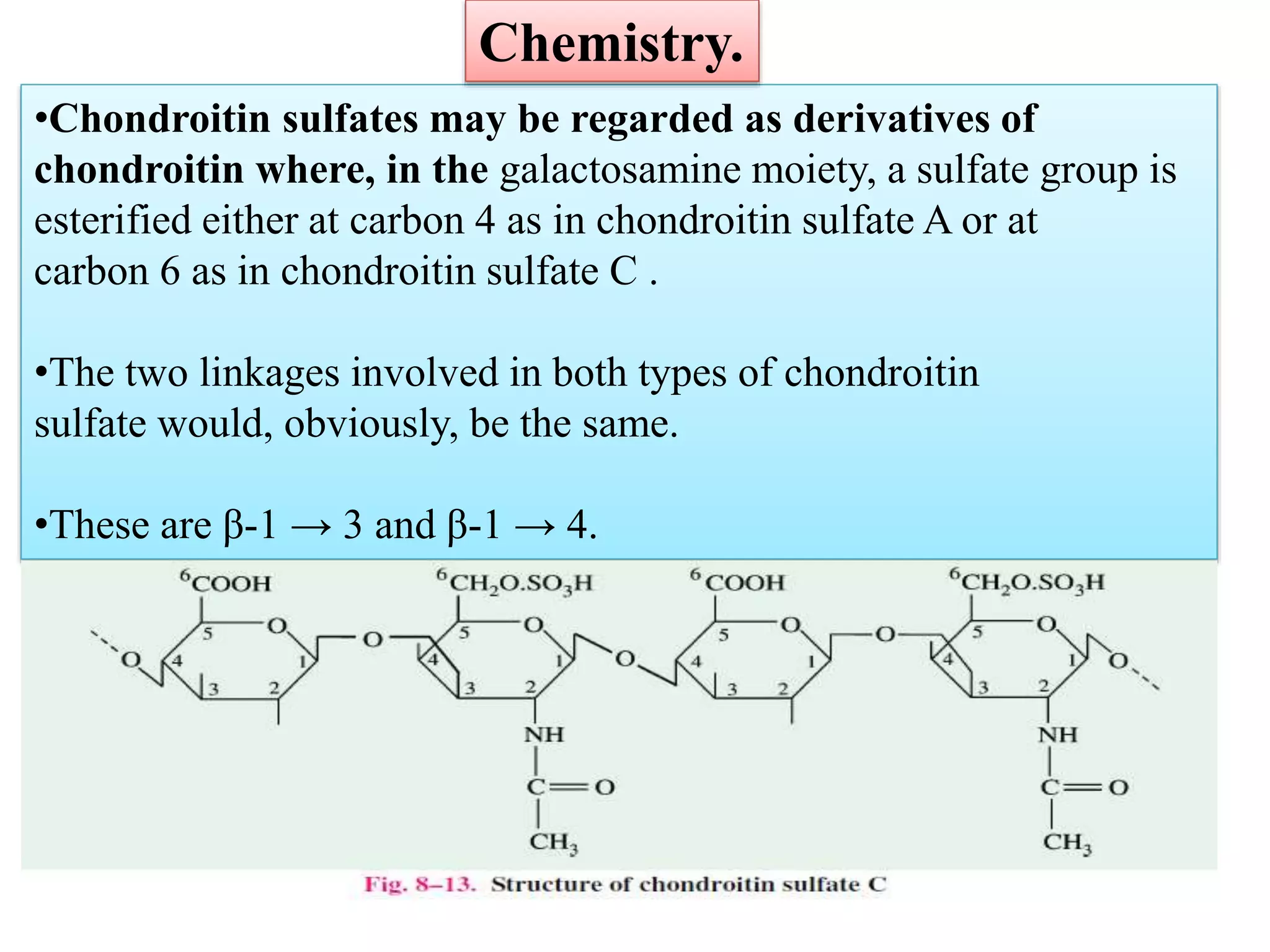 •Chondroitin sulfates may be regarded as derivatives of
chondroitin where, in the galactosamine moiety, a sulfate group is
esterified either at carbon 4 as in chondroitin sulfate A or at
carbon 6 as in chondroitin sulfate C .
•The two linkages involved in both types of chondroitin
sulfate would, obviously, be the same.
•These are β-1 → 3 and β-1 → 4.
Chemistry.
 
