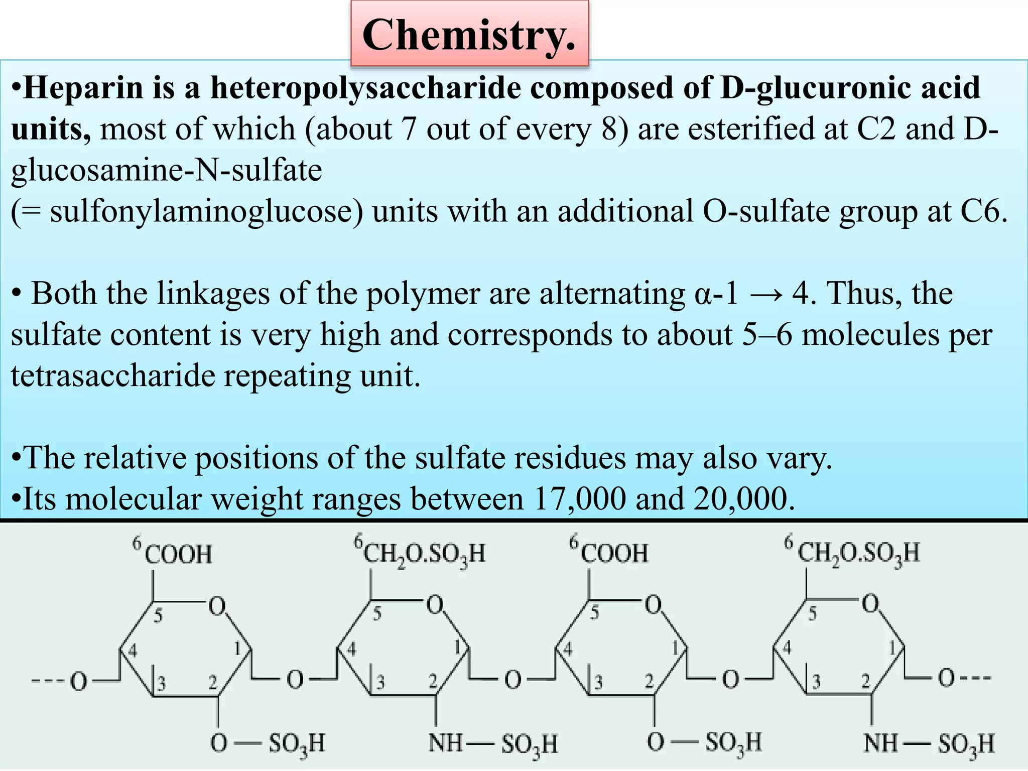 •Heparin is a heteropolysaccharide composed of D-glucuronic acid
units, most of which (about 7 out of every 8) are esterified at C2 and D-
glucosamine-N-sulfate
(= sulfonylaminoglucose) units with an additional O-sulfate group at C6.
• Both the linkages of the polymer are alternating α-1 → 4. Thus, the
sulfate content is very high and corresponds to about 5–6 molecules per
tetrasaccharide repeating unit.
•The relative positions of the sulfate residues may also vary.
•Its molecular weight ranges between 17,000 and 20,000.
Chemistry.
 