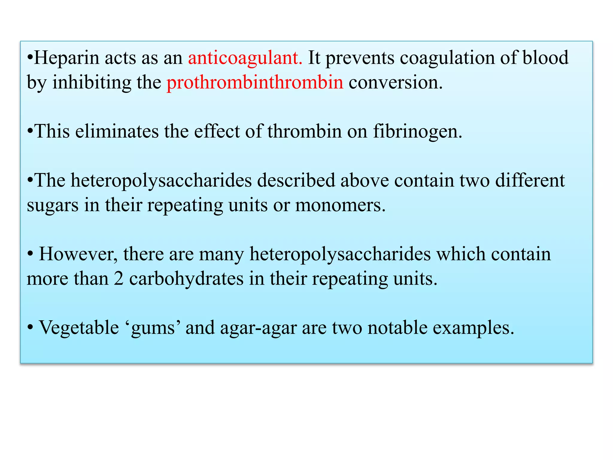•Heparin acts as an anticoagulant. It prevents coagulation of blood
by inhibiting the prothrombinthrombin conversion.
•This eliminates the effect of thrombin on fibrinogen.
•The heteropolysaccharides described above contain two different
sugars in their repeating units or monomers.
• However, there are many heteropolysaccharides which contain
more than 2 carbohydrates in their repeating units.
• Vegetable ‘gums’ and agar-agar are two notable examples.
 