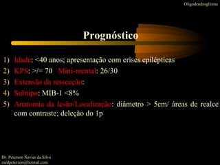 1) Idade: <40 anos; apresentação com crises epilépticas
2) KPS: >/= 70 Mini-mental: 26/30
3) Extensão da ressecção:
4) Subtipo: MIB-1 <8%
5) Anatomia da lesão/Localização: diâmetro > 5cm/ áreas de realce
com contraste; deleção do 1p
Oligodendroglioma
Prognóstico
Dr. Peterson Xavier da Silva
medpeterson@hotmal.com
 