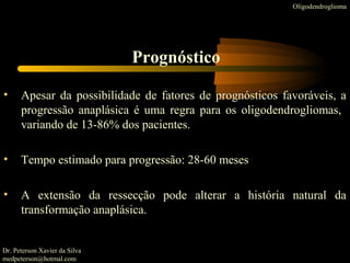 • Apesar da possibilidade de fatores de prognósticos favoráveis, a
progressão anaplásica é uma regra para os oligodendrogliomas,
variando de 13-86% dos pacientes.
• Tempo estimado para progressão: 28-60 meses
• A extensão da ressecção pode alterar a história natural da
transformação anaplásica.
Oligodendroglioma
Prognóstico
Dr. Peterson Xavier da Silva
medpeterson@hotmal.com
 
