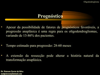 • Apesar da possibilidade de fatores de prognósticos favoráveis, a
progressão anaplásica é uma regra para os oligodendrogliomas,
variando de 13-86% dos pacientes.
• Tempo estimado para progressão: 28-60 meses
• A extensão da ressecção pode alterar a história natural da
transformação anaplásica.
Oligodendroglioma
Prognóstico
Dr. Peterson Xavier da Silva
medpeterson@hotmal.com
Dr. Peterson Xavier da Silva
medpeterson@hotmal.com
 