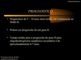 • Diagnostico de 5 – 10 anos mais tardio, em comparação ao
WHO II
• Podem ser progressão de um grau II.
• Tempo médio para a progressão do grau II para
oligodendroglioma anaplásico secundário é de
aproximadamente 6-7 anos
PROGNOSTICO
Oligodendroglioma
Dr. Peterson Xavier da Silva
medpeterson@hotmal.com
 
