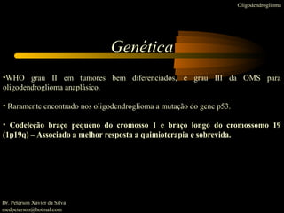 Genética
•WHO grau II em tumores bem diferenciados, e grau III da OMS para
oligodendroglioma anaplásico.
• Raramente encontrado nos oligodendroglioma a mutação do gene p53.
• Codeleção braço pequeno do cromosso 1 e braço longo do cromossomo 19
(1p19q) – Associado a melhor resposta a quimioterapia e sobrevida.
Dr. Peterson Xavier da Silva
medpeterson@hotmal.com
Oligodendroglioma
 