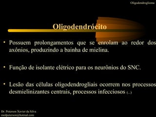 • Possuem prolongamentos que se enrolam ao redor dos
axônios, produzindo a bainha de mielina.
• Função de isolante elétrico para os neurônios do SNC.
• Lesão das células oligodendrogliais ocorrem nos processos
desmielinizantes centrais, processos infecciosos (...)
Oligodendroglioma
Oligodendrócito
Dr. Peterson Xavier da Silva
medpeterson@hotmal.com
 