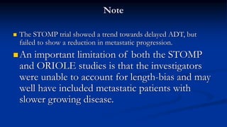 Note
 The STOMP trial showed a trend towards delayed ADT, but
failed to show a reduction in metastatic progression.
An important limitation of both the STOMP
and ORIOLE studies is that the investigators
were unable to account for length-bias and may
well have included metastatic patients with
slower growing disease.
 