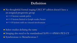 Definition
 No thoughtful/formal staging-UICC 8th edition doesn’t have a
an assigned prognostic group
 <=3 lesions outside pelvis
 <=5 lesions limited to lymph nodes/bones
 <=10 lesions with no visceral involvement
 Select studies defining the same
 Imaging also need to be standardized Tc99>>>PSMA PET-CT
 Synchronous vs Metachronous ?
 
