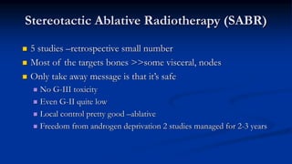 Stereotactic Ablative Radiotherapy (SABR)
 5 studies –retrospective small number
 Most of the targets bones >>some visceral, nodes
 Only take away message is that it’s safe
 No G-III toxicity
 Even G-II quite low
 Local control pretty good –ablative
 Freedom from androgen deprivation 2 studies managed for 2-3 years
 