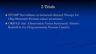 2 Trials
 STOMP (Surveillance or metastasis-directed Therapy for
OligoMetastatic Prostate cancer recurrence)
 ORIOLE trial (Observation Versus Stereotactic Ablative
RadiatIOn for OLigometastatic Prostate CancEr)
 