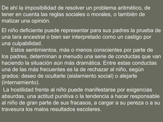 De ahí la imposibilidad de resolver un problema aritmético, de
tener en cuenta las reglas sociales o morales, o también de
matizar una opinión.
El niño deficiente puede representar para sus padres la prueba de
una tara ancestral o bien ser interpretado como un castigo por
una culpabilidad.
     Estos sentimientos, más o menos conscientes por parte de
los padres, determinan a menudo una serie de conductas que van
haciendo la situación aún más dramática. Entre estas conductas
una de las más frecuentes es la de rechazar al niño, según
grados: deseo de ocultarle (aislamiento social) o alejarle
(internamiento).
 La hostilidad frente al niño puede manifestarse por exigencias
absurdas, una actitud punitiva o la tendencia a hacer responsable
al niño de gran parte de sus fracasos, a cargar a su pereza o a su
travesura los malos resultados escolares.
 