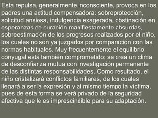 Esta repulsa, generalmente inconsciente, provoca en los
padres una actitud compensadora: sobreprotección,
solicitud ansiosa, indulgencia exagerada, obstinación en
esperanzas de curación manifiestamente absurdas,
sobreestimación de los progresos realizados por el niño,
los cuales no son ya juzgados por comparación con las
normas habituales. Muy frecuentemente el equilibrio
conyugal está también comprometido; se crea un clima
de desconfianza mutua con investigación permanente
de las distintas responsabilidades. Como resultado, el
niño cristalizará conflictos familiares, de los cuales
llegará a ser la expresión y al mismo tiempo la víctima,
pues de esta forma se verá privado de la seguridad
afectiva que le es imprescindible para su adaptación.
 