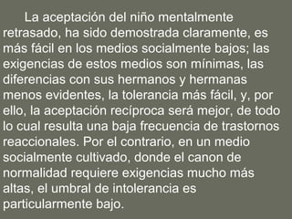 La aceptación del niño mentalmente
retrasado, ha sido demostrada claramente, es
más fácil en los medios socialmente bajos; las
exigencias de estos medios son mínimas, las
diferencias con sus hermanos y hermanas
menos evidentes, la tolerancia más fácil, y, por
ello, la aceptación recíproca será mejor, de todo
lo cual resulta una baja frecuencia de trastornos
reaccionales. Por el contrario, en un medio
socialmente cultivado, donde el canon de
normalidad requiere exigencias mucho más
altas, el umbral de intolerancia es
particularmente bajo.
 