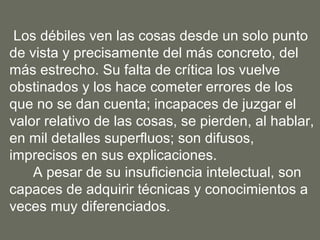 Los débiles ven las cosas desde un solo punto
de vista y precisamente del más concreto, del
más estrecho. Su falta de crítica los vuelve
obstinados y los hace cometer errores de los
que no se dan cuenta; incapaces de juzgar el
valor relativo de las cosas, se pierden, al hablar,
en mil detalles superfluos; son difusos,
imprecisos en sus explicaciones.
    A pesar de su insuficiencia intelectual, son
capaces de adquirir técnicas y conocimientos a
veces muy diferenciados.
 