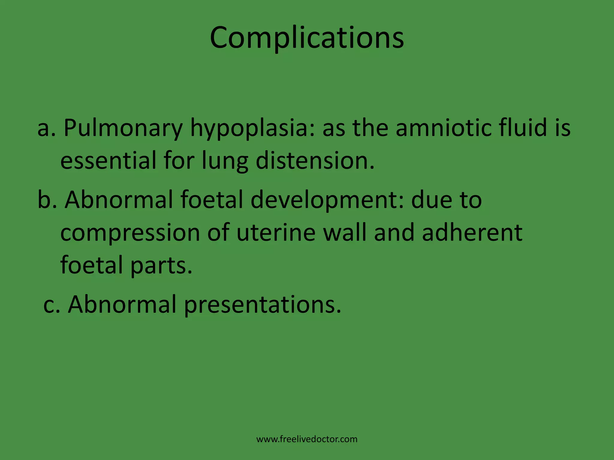 Complicationsa. Pulmonary hypoplasia: as the amniotic fluid is essential for lung distension.b. Abnormal foetal development: due to compression of uterine wall and adherent foetal parts. c. Abnormal presentations.www.freelivedoctor.com