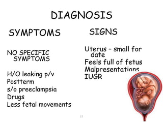 DIAGNOSIS
SYMPTOMS
NO SPECIFIC
SYMPTOMS
H/O leaking p/v
Postterm
s/o preeclampsia
Drugs
Less fetal movements
SIGNS
Uterus – small for
date
Feels full of fetus
Malpresentations
IUGR
12
 