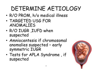 DETERMINE AETIOLOGY
• R/O PROM, h/o medical illness
• TARGETED USG FOR
ANOMALIES
• R/O IUGR ,IUFD when
suspected
• Amniocentesis if chromosomal
anomalies suspected – early
symmetric IUGR
• Tests for APLA Syndrome , if
suspected
18
 