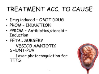 TREATMENT ACC. TO CAUSE
• Drug induced – OMIT DRUG
• PROM – INDUCTION
• PPROM – Antibiotics,steroid –
Induction
• FETAL SURGERY
VESICO AMNIOTIC
SHUNT-PUV
Laser photocoagulation for
TTTS
22
 