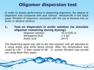 In order to assess performance in dispersing oligomers, the degree of dispersion was compared with and without  Altranol-OR in the black paper filtration of oligomers, extracted with the use of dioxane into an acidic or alkaline solution.  1. Test on dispersion in acidic solution (to simulate  oligomer remaining during dyeing)  Oligomer solution 10 cc/200 cc Altrasperse-OLG 1-2 g/l Acetic acid  pH=5   The dispersing agent was add to the test solution with pH adjusted to 5 using acetic acid while being stirred. After the temperature was raised to 130 ゜ C then cooled to 80 ゜ C, suction filtration was carried out using black filter paper.  