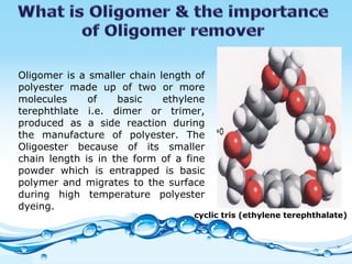 Oligomer is a smaller chain length of polyester made up of two or more molecules of basic ethylene terephthlate i.e. dimer or trimer, produced as a side reaction during the manufacture of polyester. The Oligoester because of its smaller chain length is in the form of a fine powder which is entrapped is basic polymer and migrates to the surface during high temperature polyester dyeing.  cyclic tris (ethylene terephthalate) 