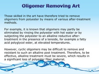 Those skilled in the art have therefore tried to remove oligomers from polyester by means of various after-treatment methods. For example, it is known that oligomers may partly be eliminated by rinsing the polyester with hot water or by subjecting the polyester to an alkaline reductive after-treatment in the presence of a tenside, for example a fatty acid polyglycol ester, at elevated temperatures.  However, cyclic oligomers may be difficult to remove and resistant to such an alkaline post treatment. Therefore, to be effective, alkaline treatment must be severe, which results in a significant loss of polyester fiber material.    
