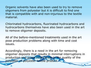 Organic solvents have also been used to try to remove oligomers from polyester but it is difficult to find one that is compatible with and non-injurious to the textile material.  Chlorinated hydrocarbons, fluorinated hydrocarbons and hydrocarbons themselves have also been used in the art to remove oligomer deposits.  All of the before-mentioned treatments used in the art pose production problems along with time and cost issues.  Accordingly, there is a need in the art for removing oligomer deposits that results in minimal interruptions in production and poses little threat to the quality of the polyester or polyester textile product. 