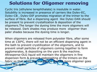 Cyclic tris (ethylene terephthalate) is insoluble in water. Solubility is increased in presence of carriers like Dylev-EC, Dylev-CB , Dylev-DIF promotes migration of the trimer to the surface of fibre. But a dispersing agent  like Dytec-DAN should be present to prevent crystallization & deposition of the oligomers.The longer the dyeing time the more oligomers will be released. Dark shades may produce more  oligomer than paler shades because the dyeing time is longer. When oligomers are released from polyester fibre, after some time at 130ºC, there will not be an efficient dispersing agent in the bath to prevent crystillization of the oligomers, and to prevent small particles of oligomers coming together to form agglomerates, & depositing on the yarn & the machine. Altrasperse-OLG liquid will maintain the oligomers in fine dispersion form & prevent redepositing of the trimers on the fabric so that when the machine is drained more oligomer goes down the drain. 