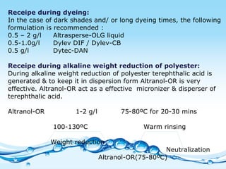 Receipe during dyeing: In the case of dark shades and/ or long dyeing times, the following formulation is recommended : 0.5 – 2 g/l  Altrasperse-OLG liquid 0.5-1.0g/l  Dylev DIF / Dylev-CB 0.5 g/l Dytec-DAN Receipe during alkaline weight reduction of polyester: During alkaline weight reduction of polyester terephthalic acid is generated & to keep it in dispersion form Altranol-OR is very effective. Altranol-OR act as a effective  micronizer & disperser of terephthalic acid. Altranol-OR  1-2 g/l 75-80ºC for 20-30 mins 100-130ºC Warm rinsing   Weight reduction Neutralization Altranol-OR(75-80ºC) 