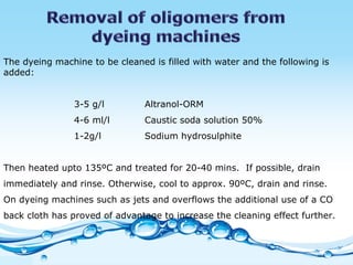 The dyeing machine to be cleaned is filled with water and the following is added: 3-5 g/l Altranol-ORM 4-6 ml/l Caustic soda solution 50% 1-2g/l Sodium hydrosulphite   Then heated upto 135ºC and treated for 20-40 mins.  If possible, drain immediately and rinse. Otherwise, cool to approx. 90ºC, drain and rinse.  On dyeing machines such as jets and overflows the additional use of a CO back cloth has proved of advantage to increase the cleaning effect further. 
