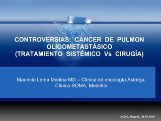 CONTROVERSIAS: CANCER DE PULMON
OLIGOMETASTÁSICO
(TRATAMIENTO SISTÉMICO Vs CIRUGÍA)
Mauricio Lema Medina MD – Clínica de oncología Astorga,
Clínica SOMA, Medellín
ACHO, Bogotá, 29.07.2016
 