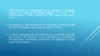  Oligonucleotides are characterized by the sequence of nucleotide
residues that make up the entire molecule. The length of the
oligonucleotide is usually denoted by "-mer" (from Greek meros,
"part").
 For example, an oligonucleotide of six nucleotides is a hexamer, while
one of 25 nucleotides would usually be called a "25-mer".
 In nature, oligonucleotides are usually found as small RNA molecules
that function in the regulation of gene expression (e.g. microRNA), or
are degradation intermediates derived from the breakdown of larger
nucleic acid molecules.
Department of Pharmacy, ADTU
15
 