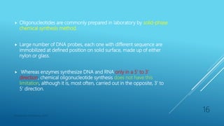  Oligonucleotides are commonly prepared in laboratory by solid-phase
chemical synthesis method.
 Large number of DNA probes, each one with different sequence are
immobilized at defined position on solid surface, made up of either
nylon or glass.
 Whereas enzymes synthesize DNA and RNA only in a 5’ to 3’
direction, chemical oligonucleotide synthesis does not have this
limitation, although it is, most often, carried out in the opposite, 3' to
5' direction.
Department of Pharmacy, ADTU
16
 