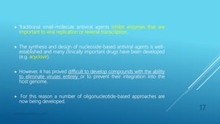  Traditional small-molecule antiviral agents inhibit enzymes that are
important to viral replication or reverse transcription.
 The synthesis and design of nucleoside-based antiviral agents is well-
established and many clinically important drugs have been developed
(e.g. acyclovir).
 However, it has proved difficult to develop compounds with the ability
to eliminate viruses entirely or to prevent their integration into the
host genome.
 For this reason a number of oligonucleotide-based approaches are
now being developed.
Department of Pharmacy, ADTU
17
 