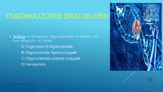 OLIGONUCLEOTIDE DRUG DELIVERY
 Strategy of therapeutic oligonucleotides is divided into
four categories, as follows:
A) Single piece of oligonucleotide
B) Oligonucleotide-ligand conjugate
C) Oligonucleotide-polymer conjugate
D) Nanoparticle
Department of Pharmacy, ADTU
18
 