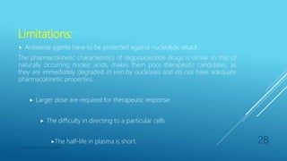 Limitations:
 Antisense agents have to be protected against nucleolytic attack.
The pharmacokinetic characteristics of oligonucleotide drugs is similar to that of
naturally occurring nucleic acids, makes them poor therapeutic candidates, as
they are immediately degraded in vivo by nucleases and do not have adequate
pharmacokinetic properties.
 Larger dose are required for therapeutic response.
 The difficulty in directing to a particular cells.
The half-life in plasma is short.
Department of Pharmacy, ADTU
28
 