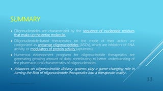 SUMMARY
 Oligonucleotides are characterized by the sequence of nucleotide residues
that make up the entire molecule.
 Oligonucleotide-based therapeutics on the mode of their action are
categorized as antisense oligonucleotides (ASOs), which are inhibitors of RNA
activity, or modulators of protein activity (aptamers).
 Numerous development programs for oligonucleotide therapeutics are
generating growing amount of data, contributing to better understanding of
the pharmaceutical characteristics of oligonucleotides.
 Advances on oligonucleotide delivery systems play a game-changing role in
turning the field of oligonucleotide therapeutics into a therapeutic reality…
Department of Pharmacy, ADTU
33
 