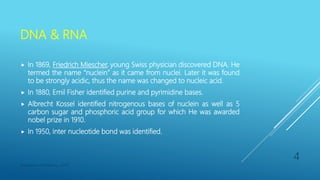 DNA & RNA
 In 1869, Friedrich Miescher, young Swiss physician discovered DNA. He
termed the name “nuclein” as it came from nuclei. Later it was found
to be strongly acidic, thus the name was changed to nucleic acid.
 In 1880, Emil Fisher identified purine and pyrimidine bases.
 Albrecht Kossel identified nitrogenous bases of nuclein as well as 5
carbon sugar and phosphoric acid group for which He was awarded
nobel prize in 1910.
 In 1950, inter nucleotide bond was identified.
Department of Pharmacy, ADTU
4
 