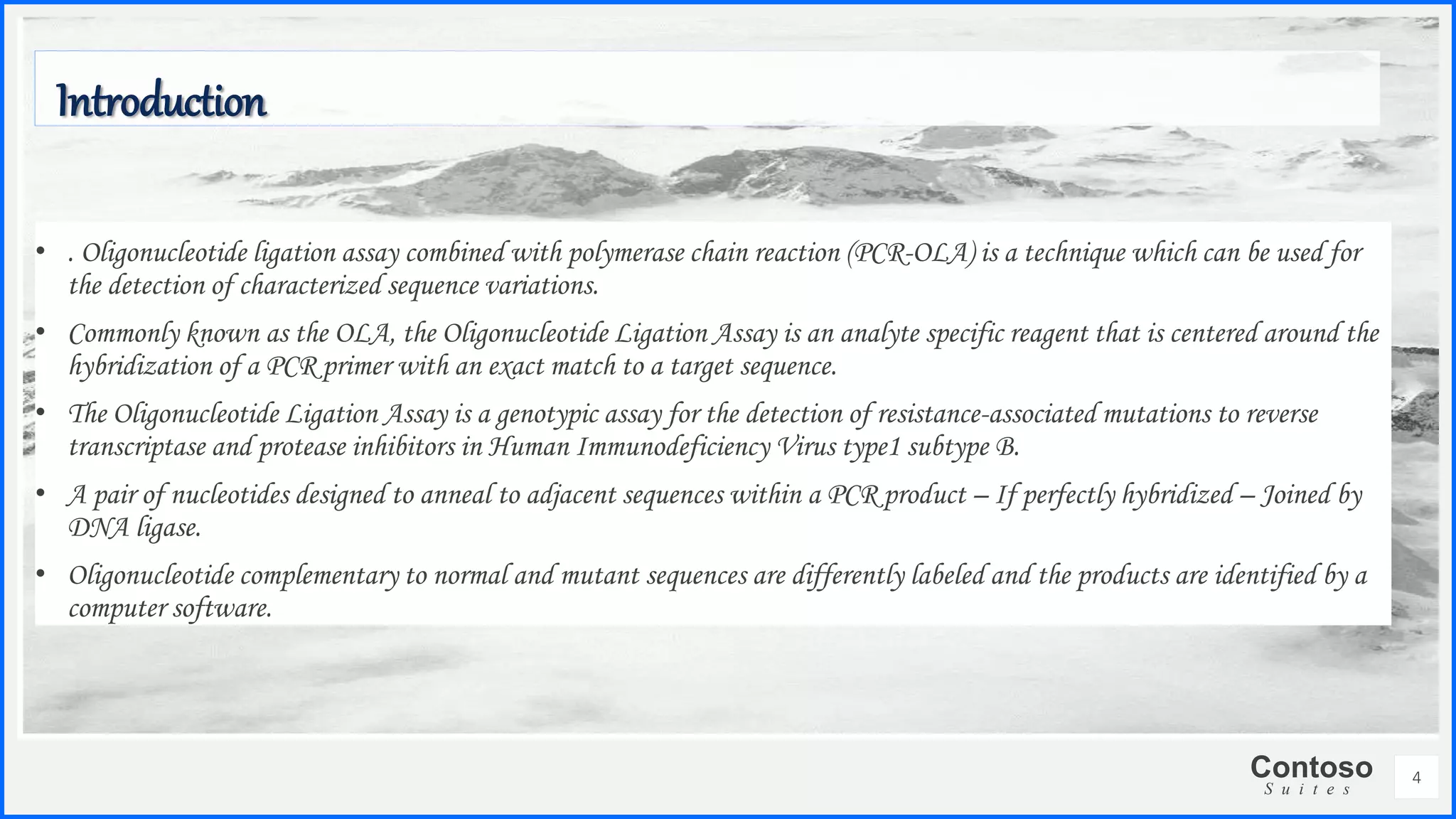 Contoso
S u i t e s
• . Oligonucleotide ligation assay combined with polymerase chain reaction (PCR-OLA) is a technique which can be used for
the detection of characterized sequence variations.
• Commonly known as the OLA, the Oligonucleotide Ligation Assay is an analyte specific reagent that is centered around the
hybridization of a PCR primer with an exact match to a target sequence.
• The Oligonucleotide Ligation Assay is a genotypic assay for the detection of resistance-associated mutations to reverse
transcriptase and protease inhibitors in Human Immunodeficiency Virus type1 subtype B.
• A pair of nucleotides designed to anneal to adjacent sequences within a PCR product – If perfectly hybridized – Joined by
DNA ligase.
• Oligonucleotide complementary to normal and mutant sequences are differently labeled and the products are identified by a
computer software.
Introduction
4
 