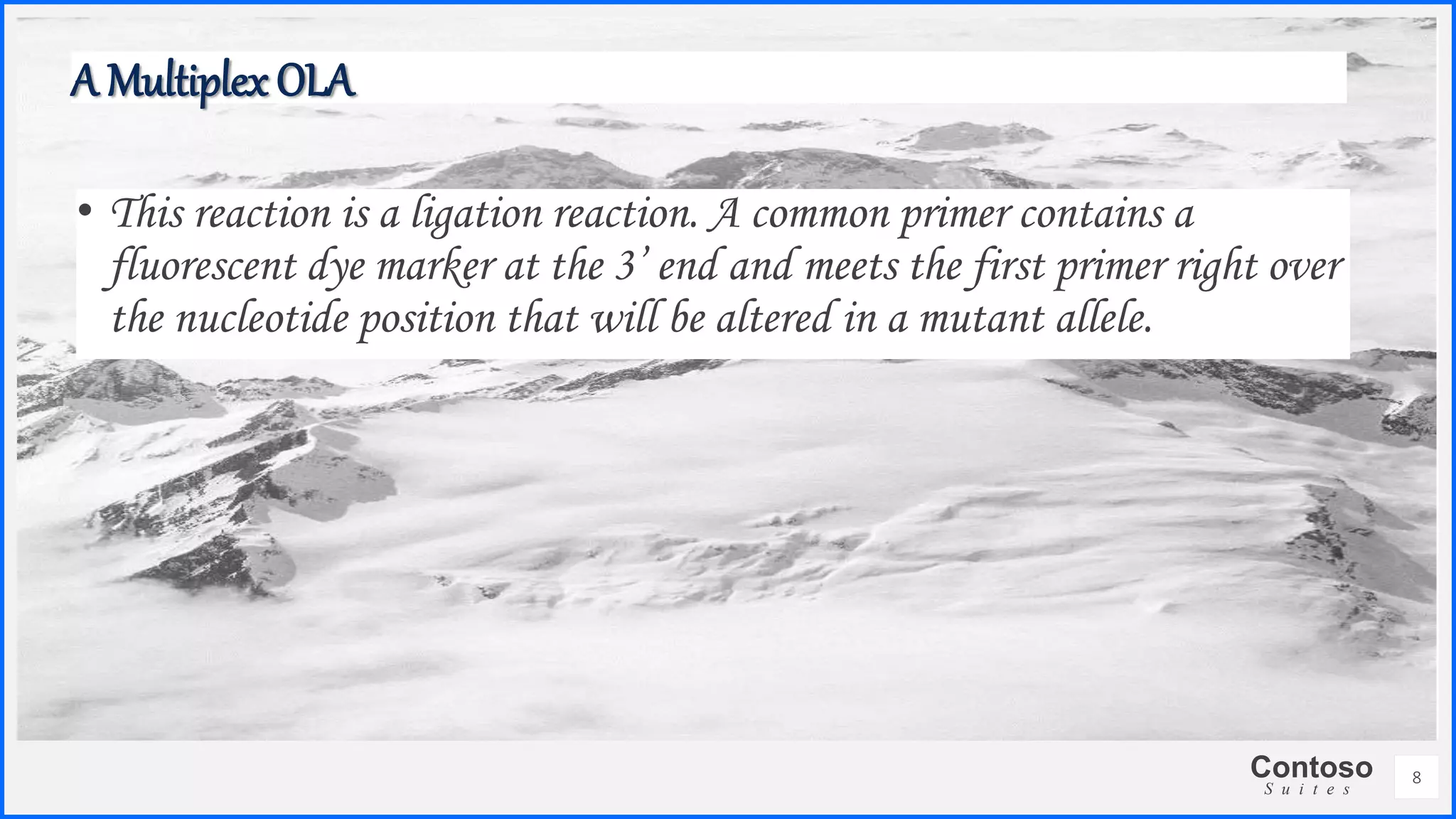 Contoso
S u i t e s
8
A Multiplex OLA
• This reaction is a ligation reaction. A common primer contains a
fluorescent dye marker at the 3’ end and meets the first primer right over
the nucleotide position that will be altered in a mutant allele.
 
