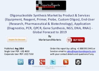 Oligonucleotide Synthesis Market by Product & Services 
(Equipment, Reagent, Primer, Probe, Custom Oligos), End-User 
(Research, Pharmaceutical & Biotechnology), Application 
(Diagnostics, PCR, QPCR, Gene Synthesis, NGS, DNA, RNAi) - 
Global Forecast to 2019 
By 
MarketsandMarkets 
© RnRMarketResearch.com ; sales@rnrmarketresearch.com ; 
+1 888 391 5441 
Published: Aug 2014 
Single User PDF: US$ 4650 
Corporate User PDF: US$ 7150 
Order this report by calling +1 888 391 5441 or 
Send an email to sales@reportsandreports.com 
with your contact details and questions if any. 
 