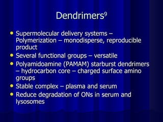 Dendrimers 9 Supermolecular delivery systems – Polymerization – monodisperse, reproducible product Several functional groups – versatile Polyamidoamine (PAMAM) starburst dendrimers – hydrocarbon core – charged surface amino groups Stable complex – plasma and serum Reduce degradation of ONs in serum and lysosomes 