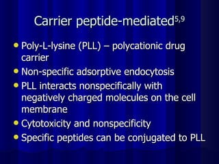 Carrier peptide-mediated 5,9 Poly-L-lysine (PLL) – polycationic drug carrier Non-specific adsorptive endocytosis PLL interacts nonspecifically with negatively charged molecules on the cell membrane Cytotoxicity and nonspecificity Specific peptides can be conjugated to PLL 